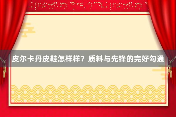皮尔卡丹皮鞋怎样样？质料与先锋的完好勾通